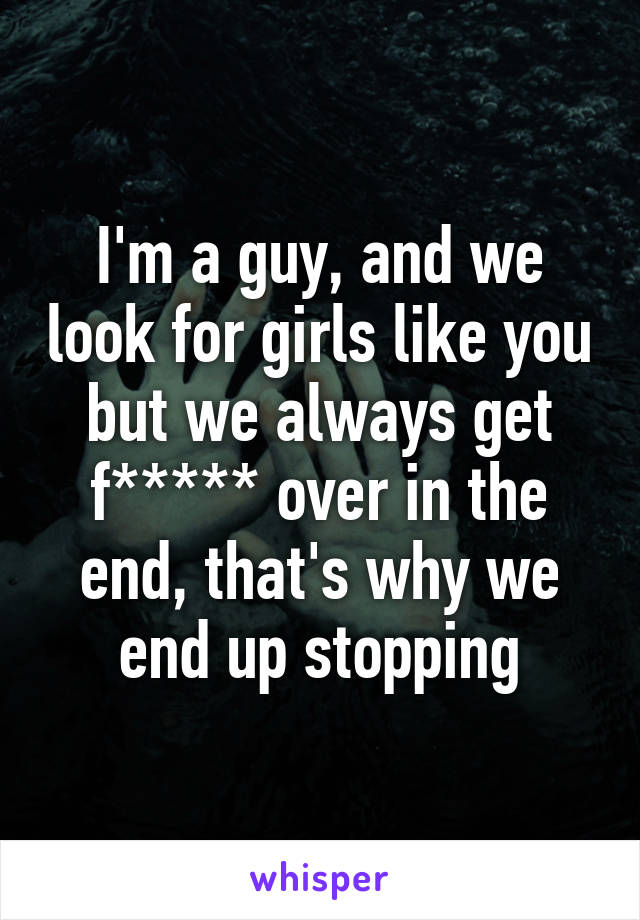 I'm a guy, and we look for girls like you but we always get f***** over in the end, that's why we end up stopping