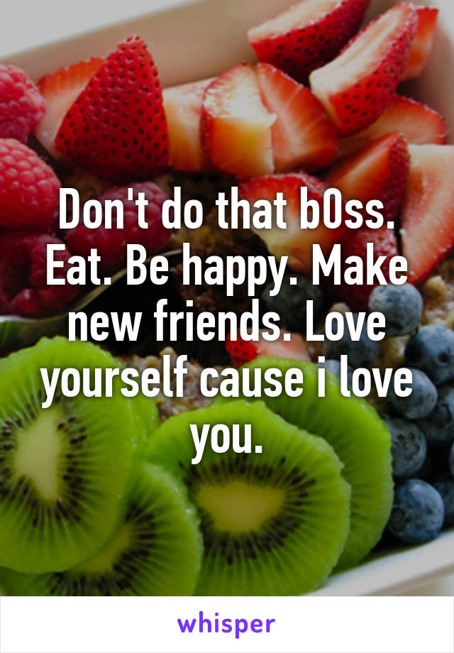 Don't do that b0ss. Eat. Be happy. Make new friends. Love yourself cause i love you.