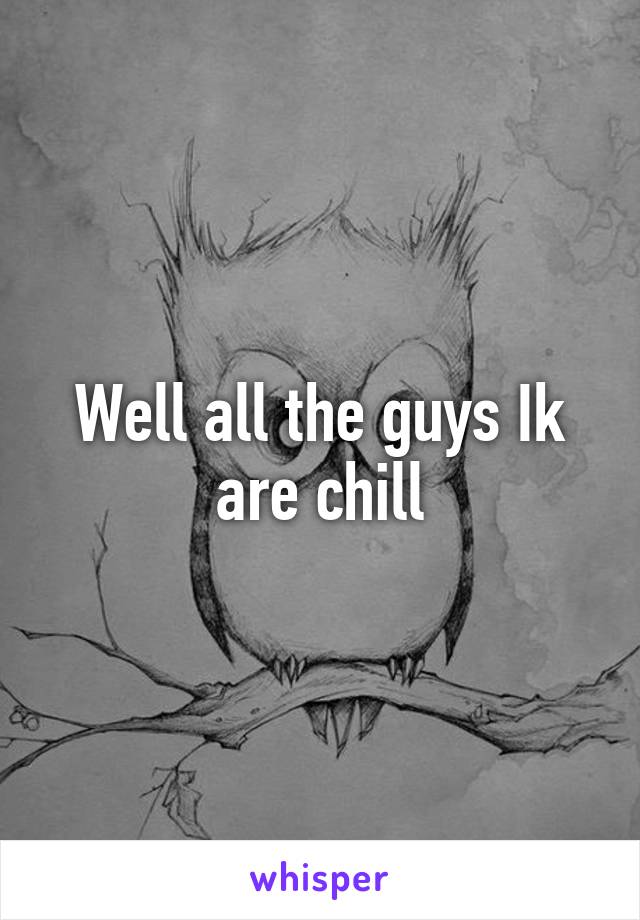 Well all the guys Ik are chill