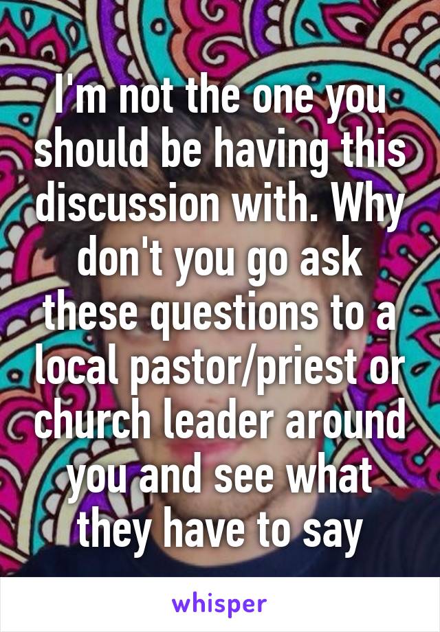 I'm not the one you should be having this discussion with. Why don't you go ask these questions to a local pastor/priest or church leader around you and see what they have to say