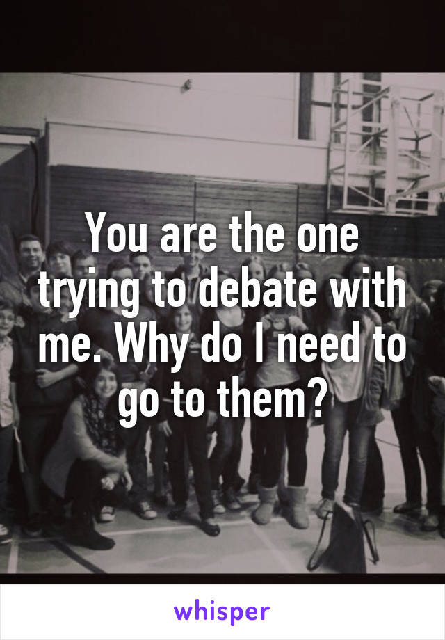 You are the one trying to debate with me. Why do I need to go to them?