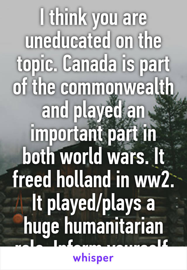 I think you are uneducated on the topic. Canada is part of the commonwealth and played an important part in both world wars. It freed holland in ww2. It played/plays a huge humanitarian role. Inform yourself.