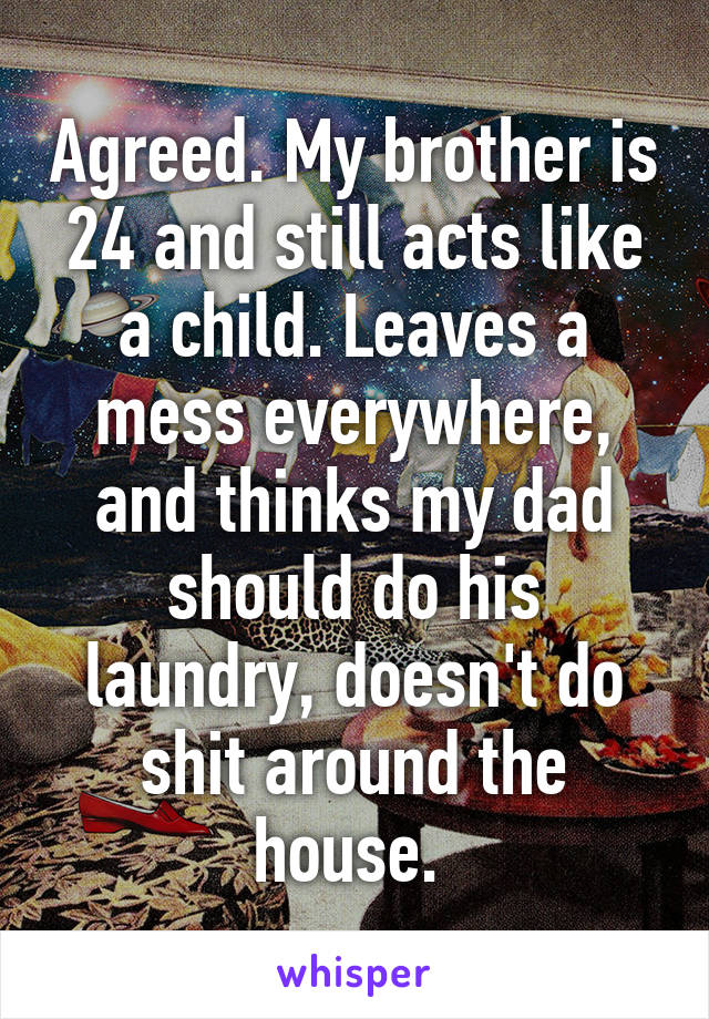 Agreed. My brother is 24 and still acts like a child. Leaves a mess everywhere, and thinks my dad should do his laundry, doesn't do shit around the house. 