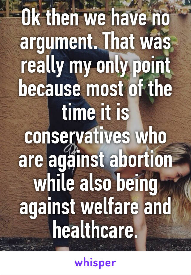 Ok then we have no argument. That was really my only point because most of the time it is conservatives who are against abortion while also being against welfare and healthcare.
