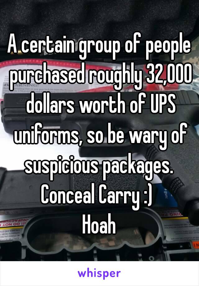 A certain group of people purchased roughly 32,000 dollars worth of UPS uniforms, so be wary of suspicious packages. 
Conceal Carry :) 
Hoah