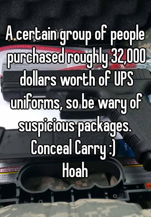 A certain group of people purchased roughly 32,000 dollars worth of UPS uniforms, so be wary of suspicious packages. 
Conceal Carry :) 
Hoah