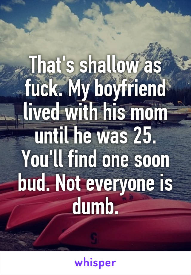 That's shallow as fuck. My boyfriend lived with his mom until he was 25. You'll find one soon bud. Not everyone is dumb.