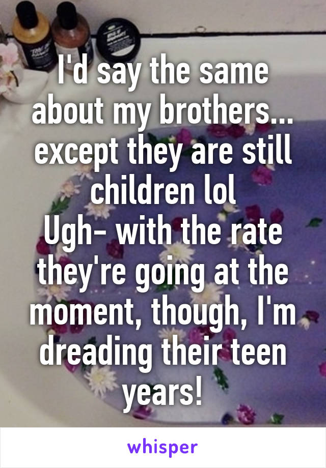 I'd say the same about my brothers... except they are still children lol
Ugh- with the rate they're going at the moment, though, I'm dreading their teen years!