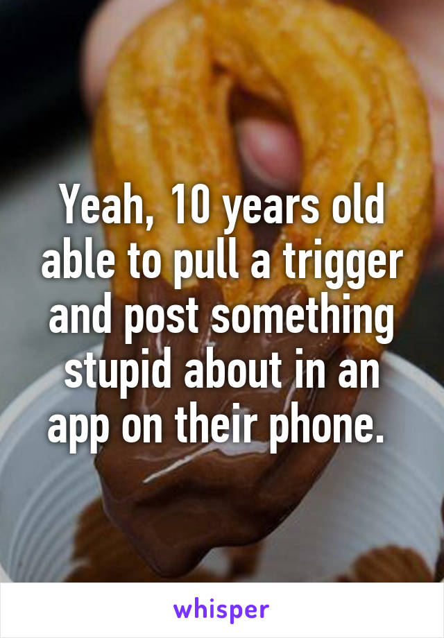 Yeah, 10 years old able to pull a trigger and post something stupid about in an app on their phone. 