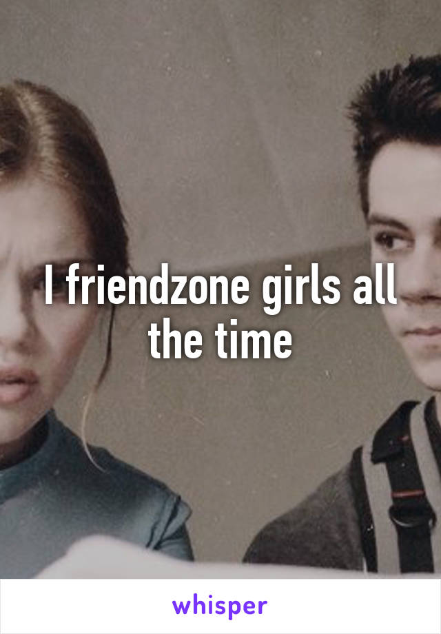 I friendzone girls all the time