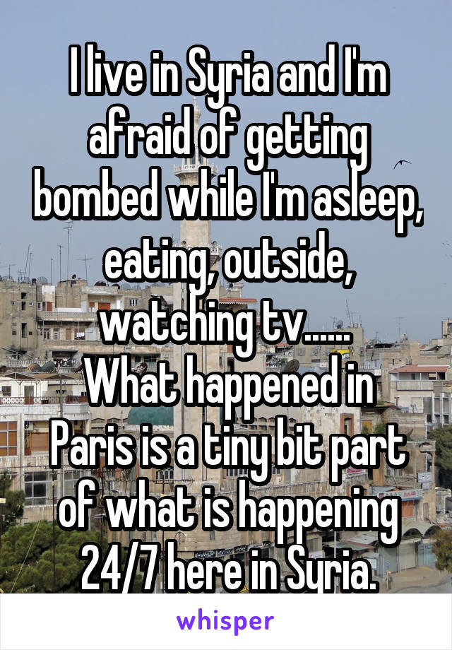 I live in Syria and I'm afraid of getting bombed while I'm asleep, eating, outside, watching tv...... 
What happened in Paris is a tiny bit part of what is happening 24/7 here in Syria.