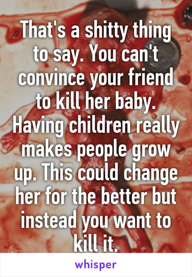 That's a shitty thing to say. You can't convince your friend to kill her baby. Having children really makes people grow up. This could change her for the better but instead you want to kill it.