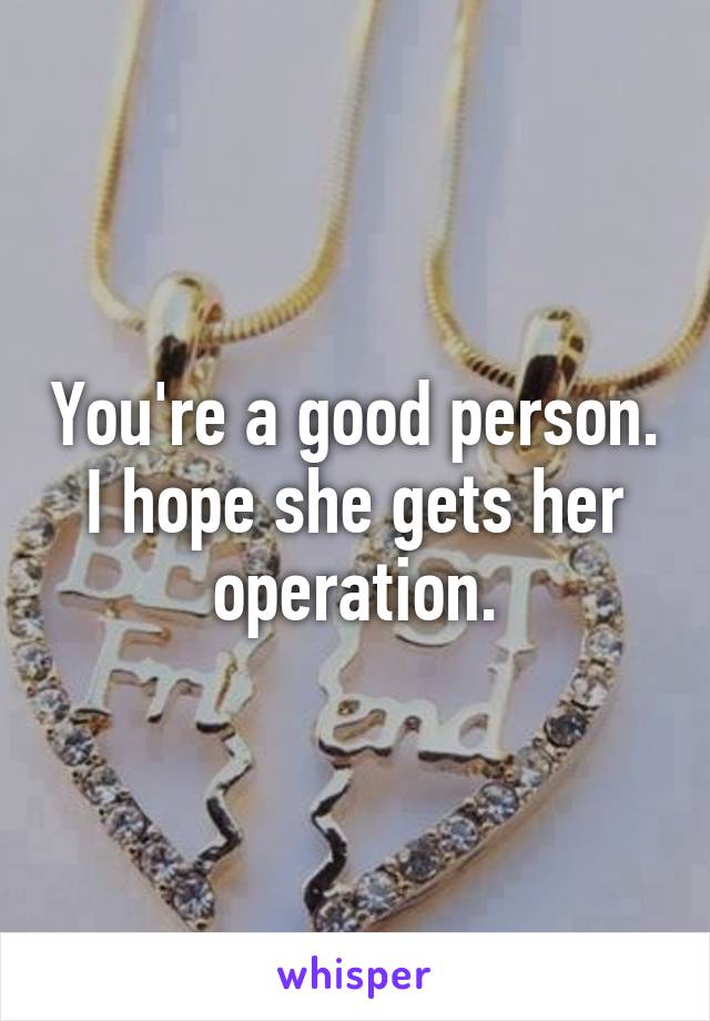 You're a good person. I hope she gets her operation.