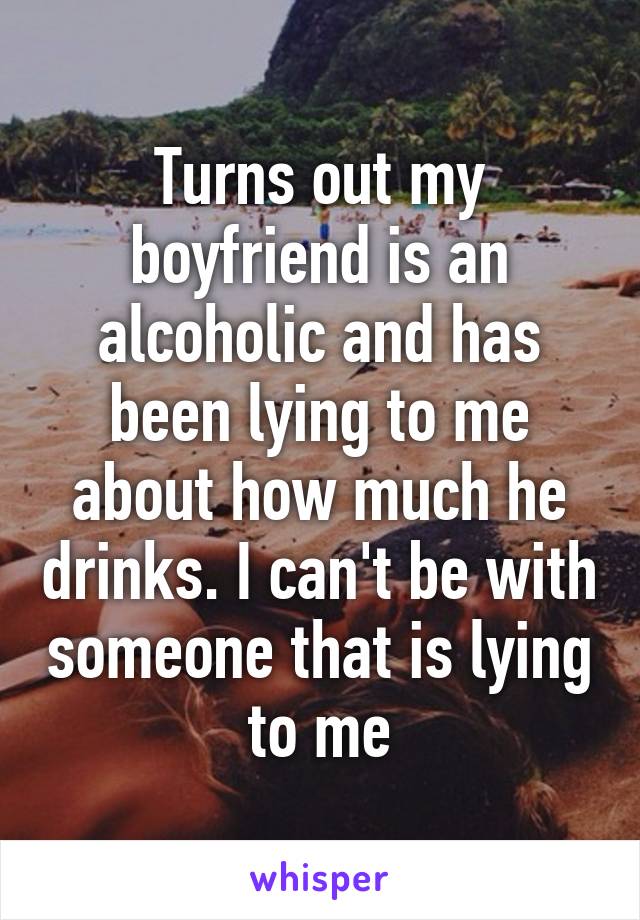 Turns out my boyfriend is an alcoholic and has been lying to me about how much he drinks. I can't be with someone that is lying to me