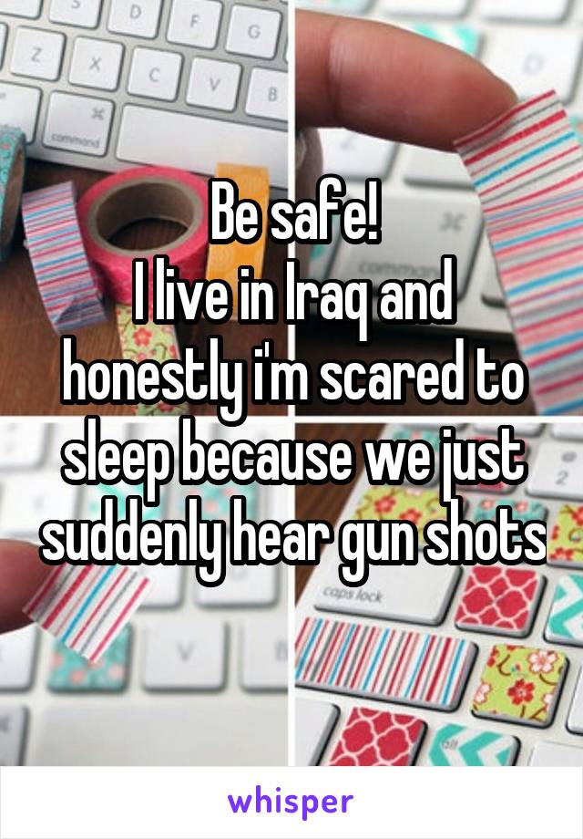 Be safe!
I live in Iraq and honestly i'm scared to sleep because we just suddenly hear gun shots 