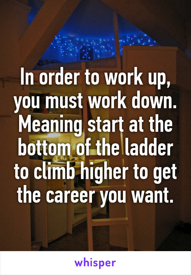 In order to work up, you must work down. Meaning start at the bottom of the ladder to climb higher to get the career you want.