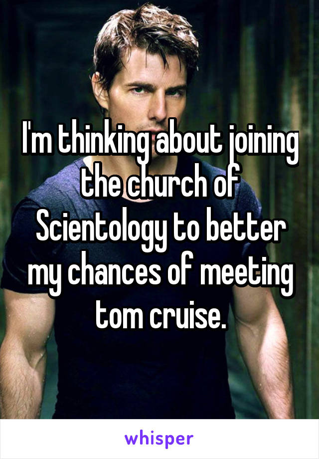 I'm thinking about joining the church of Scientology to better my chances of meeting tom cruise.