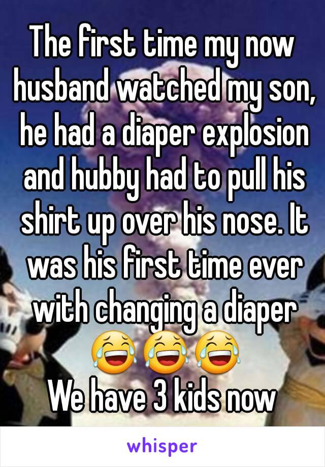 The first time my now husband watched my son, he had a diaper explosion and hubby had to pull his shirt up over his nose. It was his first time ever with changing a diaper 😂😂😂
We have 3 kids now
