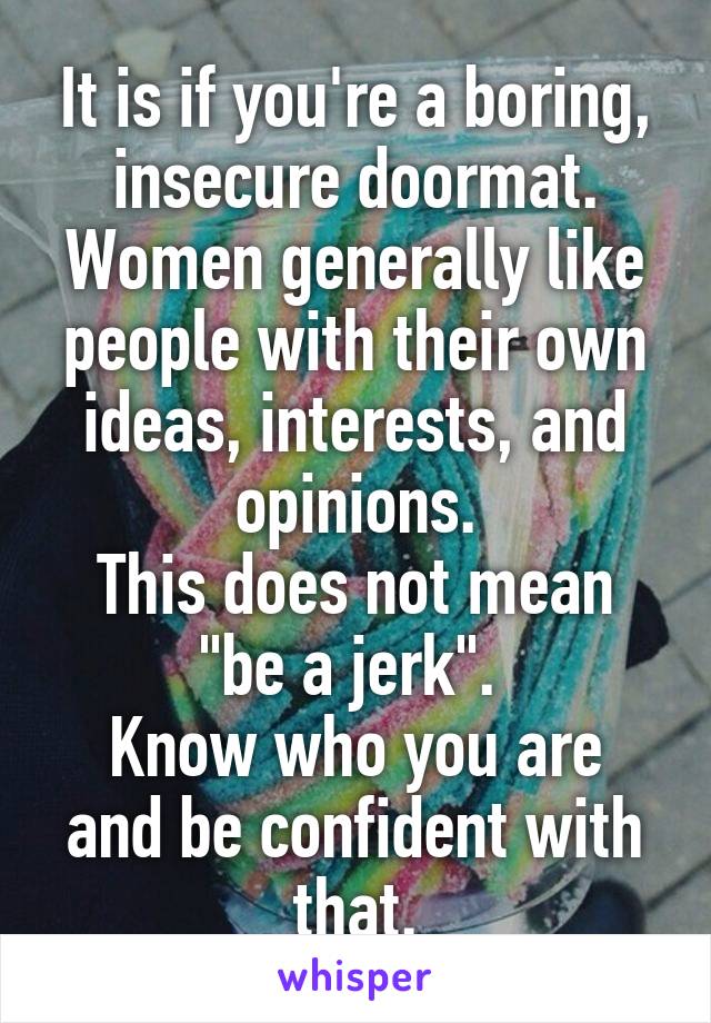 It is if you're a boring, insecure doormat.
Women generally like people with their own ideas, interests, and opinions.
This does not mean "be a jerk". 
Know who you are and be confident with that.