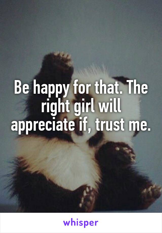 Be happy for that. The right girl will appreciate if, trust me. 