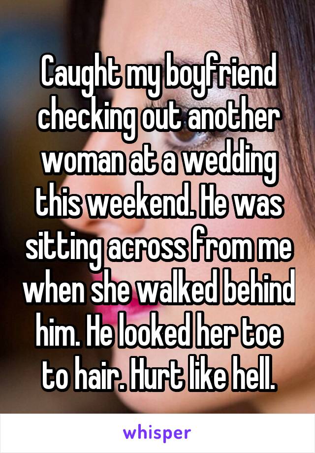 Caught my boyfriend checking out another woman at a wedding this weekend. He was sitting across from me when she walked behind him. He looked her toe to hair. Hurt like hell.