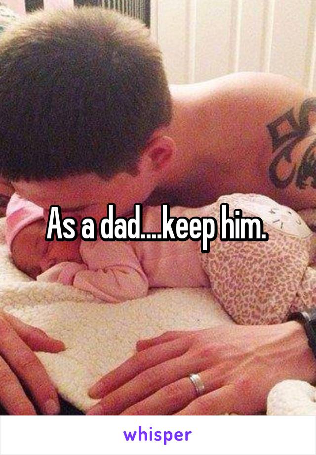 As a dad....keep him. 