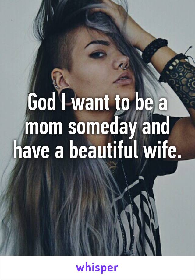 God I want to be a mom someday and have a beautiful wife. 