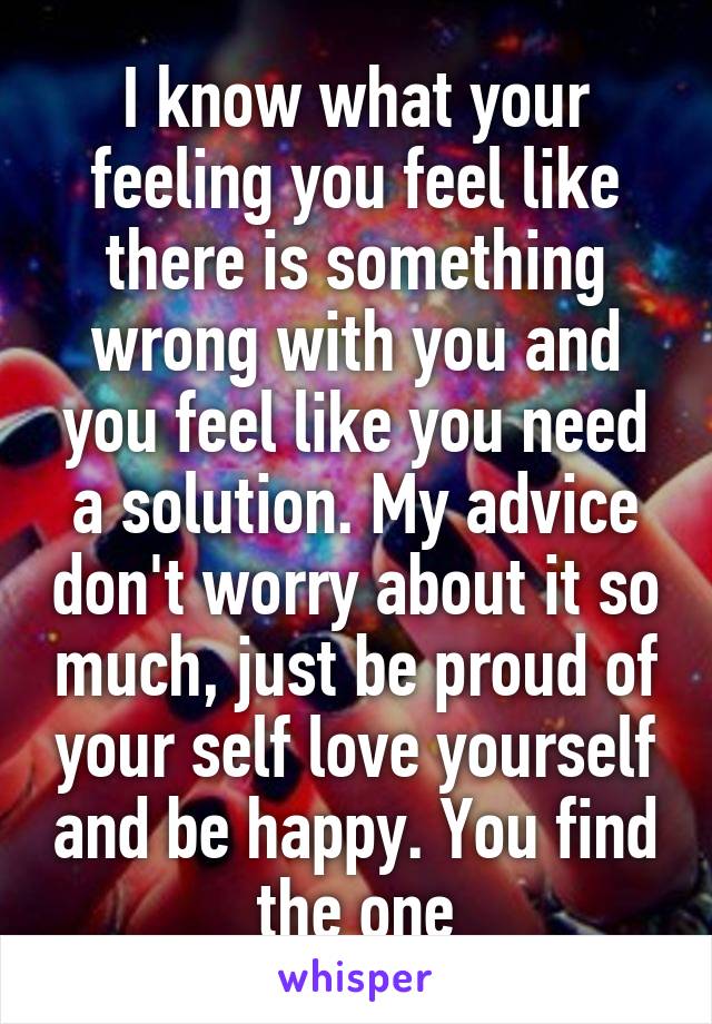 I know what your feeling you feel like there is something wrong with you and you feel like you need a solution. My advice don't worry about it so much, just be proud of your self love yourself and be happy. You find the one