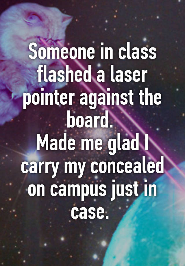 Someone in class flashed a laser pointer against the board. 
Made me glad I carry my concealed on campus just in case. 