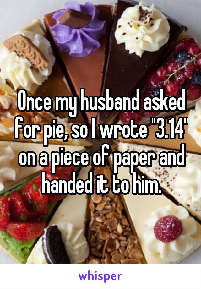 Once my husband asked for pie, so I wrote "3.14" on a piece of paper and handed it to him.