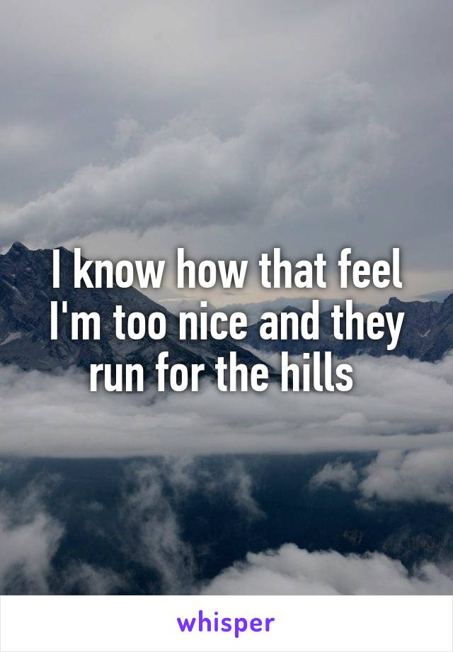 I know how that feel I'm too nice and they run for the hills 