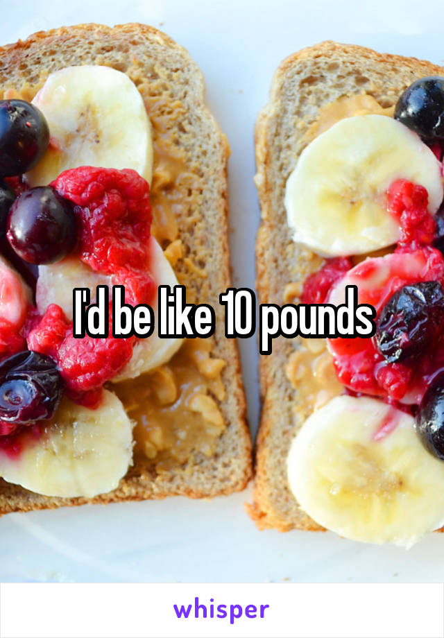 I'd be like 10 pounds