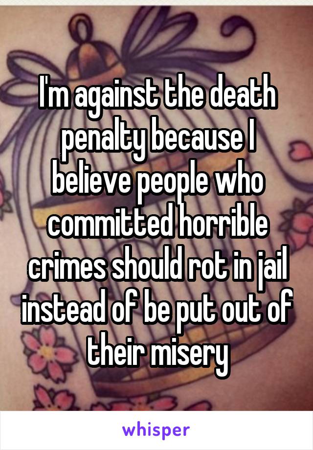 I'm against the death penalty because I believe people who committed horrible crimes should rot in jail instead of be put out of their misery