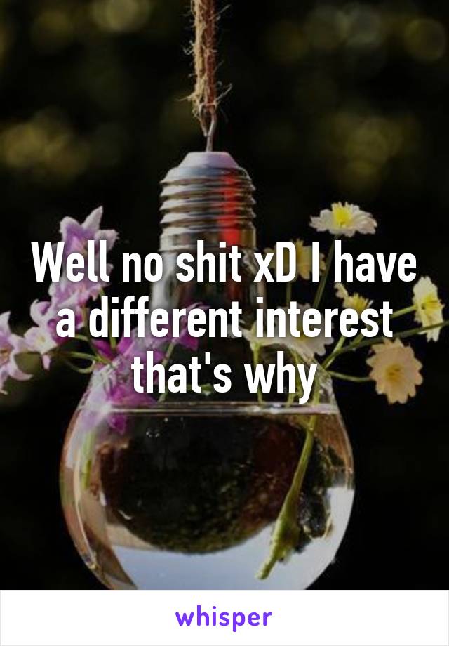 Well no shit xD I have a different interest that's why