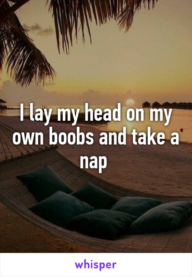 I lay my head on my own boobs and take a nap 