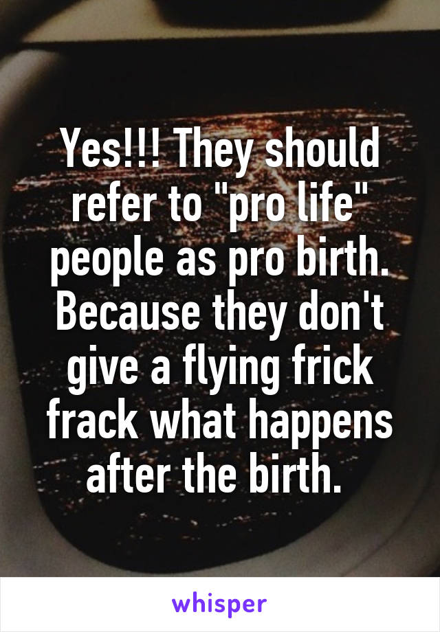 Yes!!! They should refer to "pro life" people as pro birth. Because they don't give a flying frick frack what happens after the birth. 