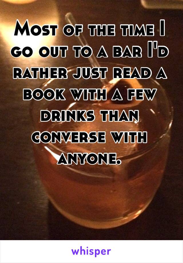 Most of the time I go out to a bar I'd rather just read a book with a few drinks than converse with anyone. 