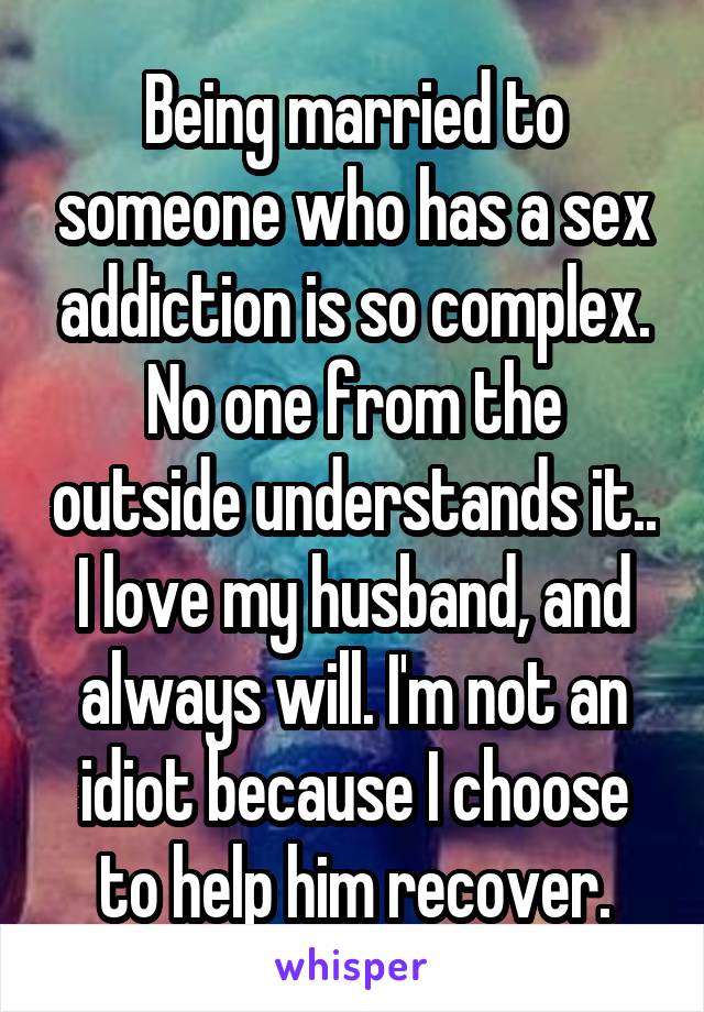 Being married to someone who has a sex addiction is so complex. No one from the outside understands it.. I love my husband, and always will. I'm not an idiot because I choose to help him recover.