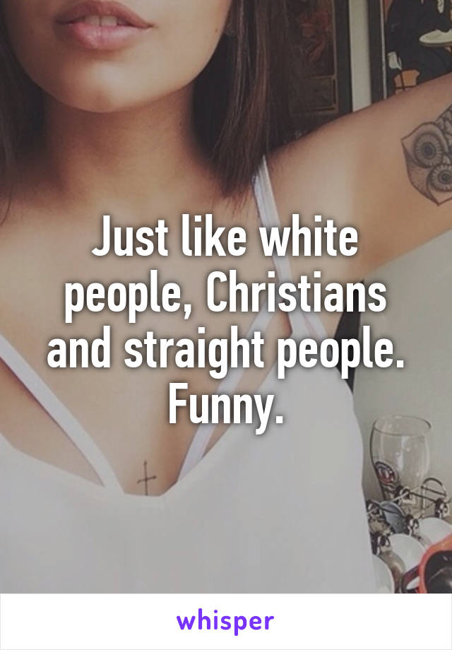 Just like white people, Christians and straight people. Funny.