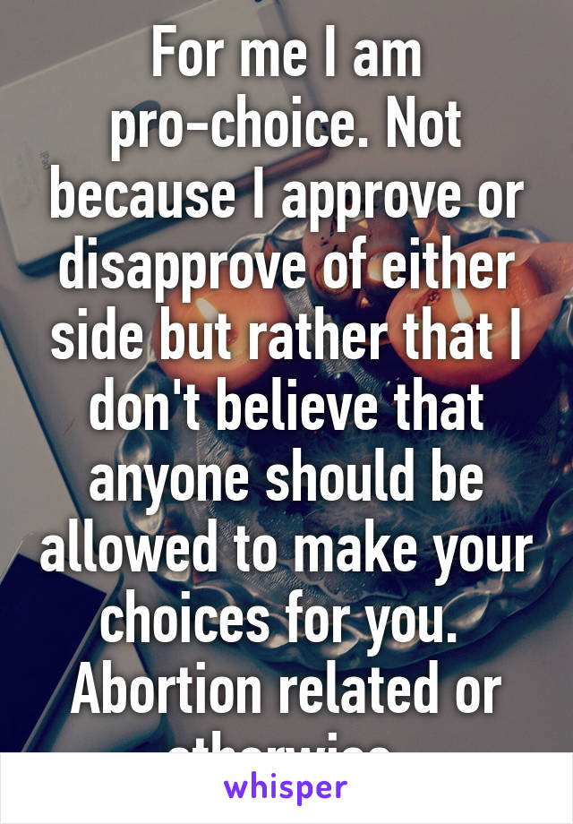 For me I am pro-choice. Not because I approve or disapprove of either side but rather that I don't believe that anyone should be allowed to make your choices for you.  Abortion related or otherwise.