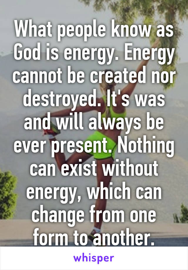 What people know as God is energy. Energy cannot be created nor destroyed. It's was and will always be ever present. Nothing can exist without energy, which can change from one form to another.