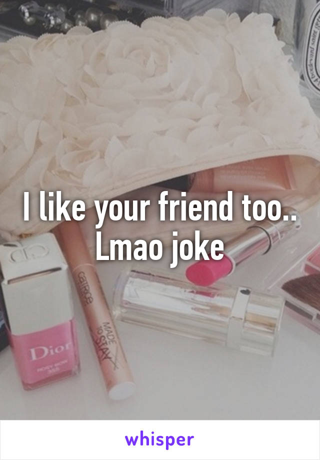 I like your friend too.. Lmao joke