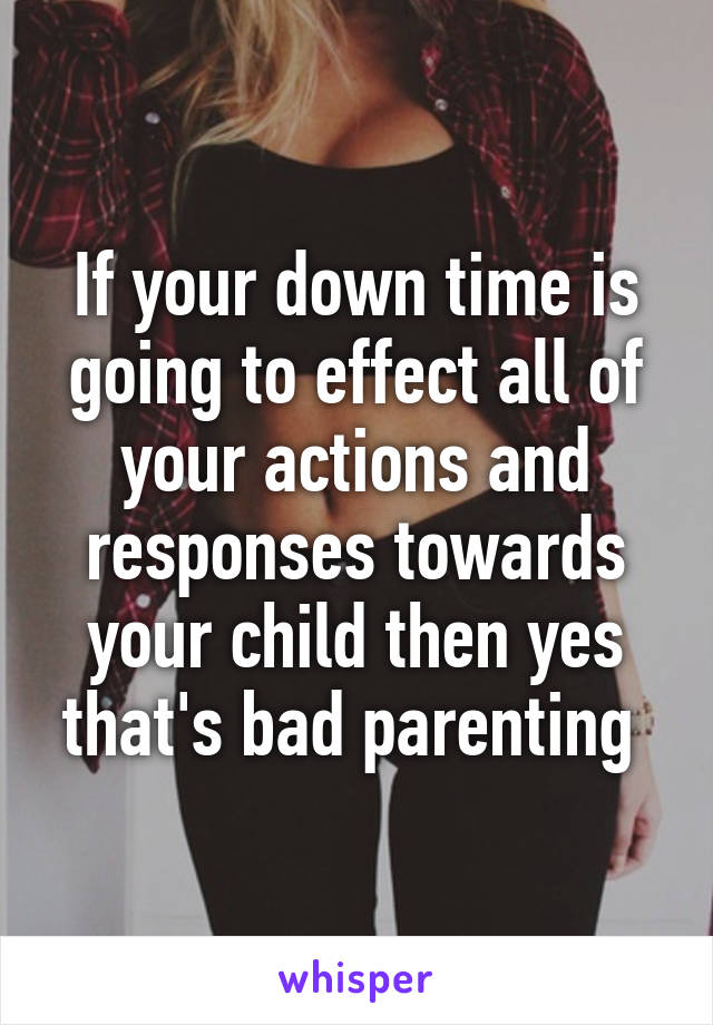 If your down time is going to effect all of your actions and responses towards your child then yes that's bad parenting 