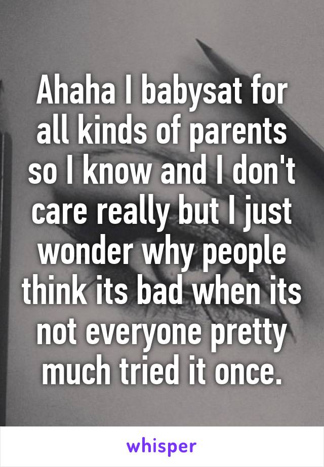 Ahaha I babysat for all kinds of parents so I know and I don't care really but I just wonder why people think its bad when its not everyone pretty much tried it once.