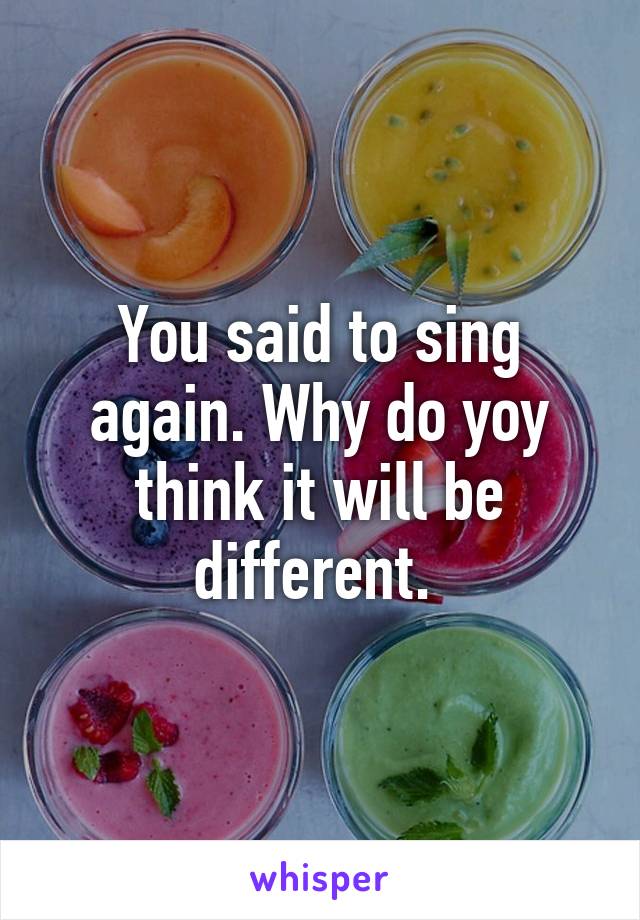 You said to sing again. Why do yoy think it will be different. 