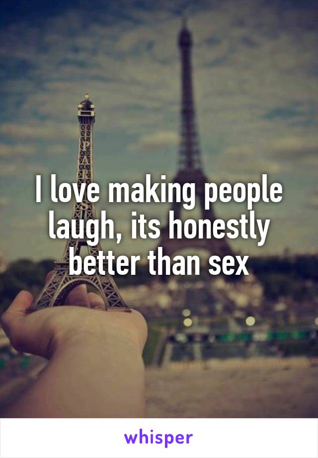 I love making people laugh, its honestly better than sex