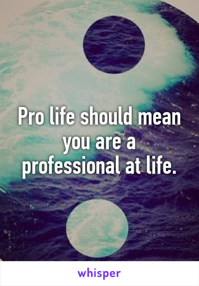 Pro life should mean you are a professional at life.