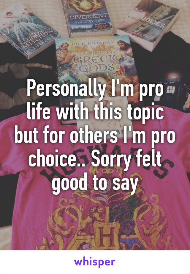 Personally I'm pro life with this topic but for others I'm pro choice.. Sorry felt good to say