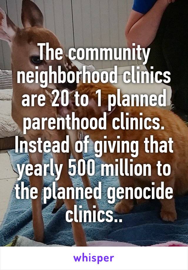 The community neighborhood clinics are 20 to 1 planned parenthood clinics. Instead of giving that yearly 500 million to the planned genocide clinics..