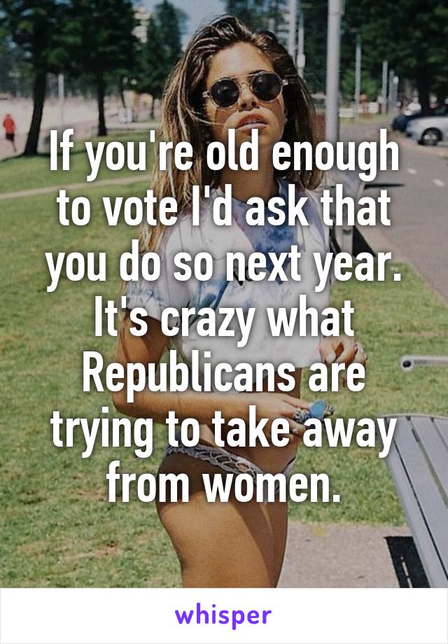 If you're old enough to vote I'd ask that you do so next year. It's crazy what Republicans are trying to take away from women.